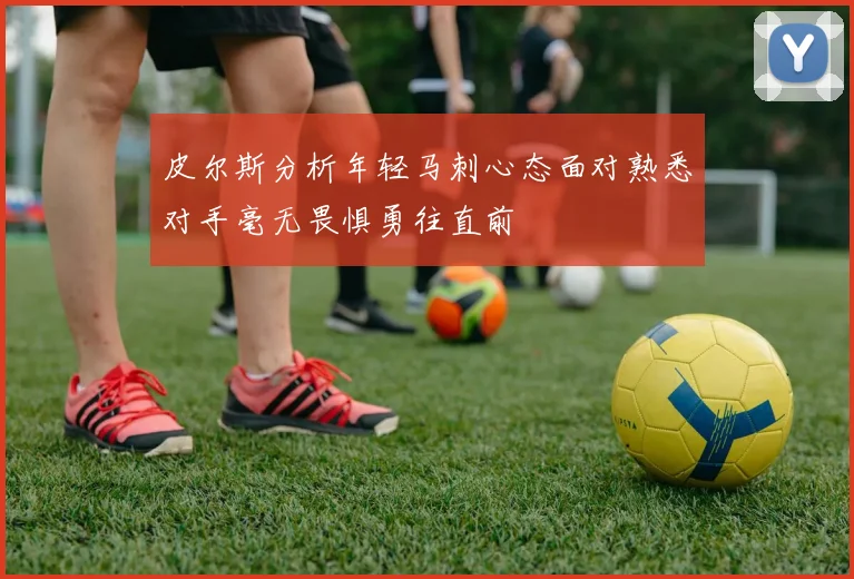 皮尔斯分析年轻马刺心态面对熟悉对手毫无畏惧勇往直前