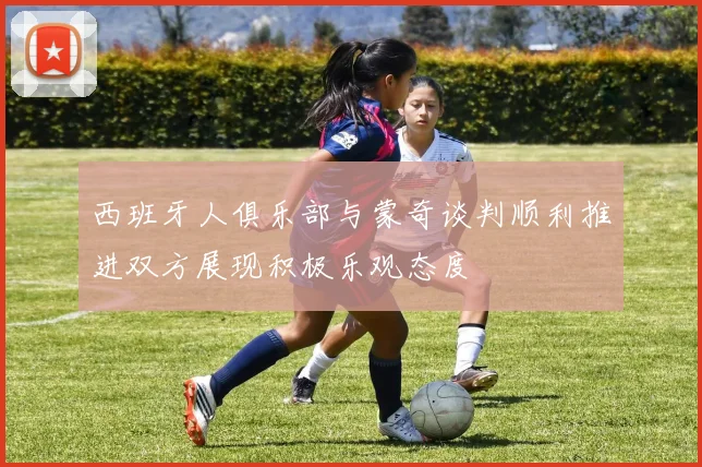 西班牙人俱乐部与蒙奇谈判顺利推进双方展现积极乐观态度