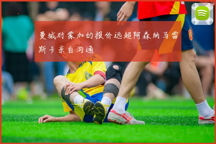 曼城对蒙加的报价远超阿森纳马雷斯卡亲自沟通