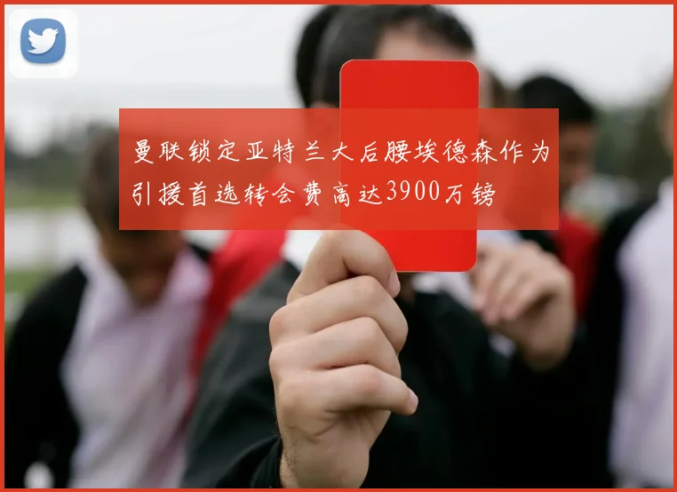 曼联锁定亚特兰大后腰埃德森作为引援首选转会费高达3900万镑