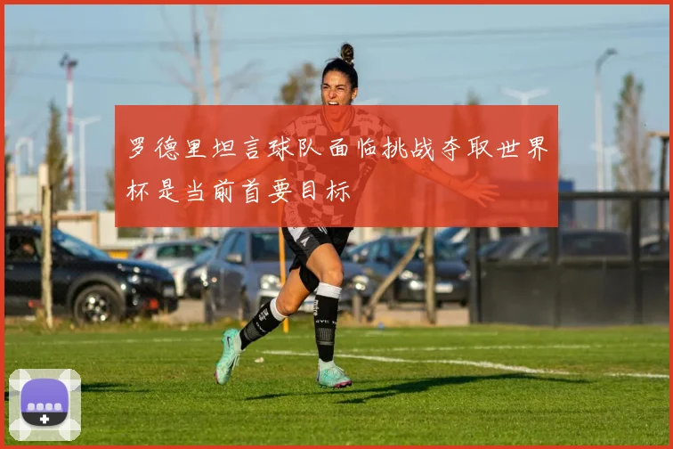罗德里坦言球队面临挑战夺取世界杯是当前首要目标