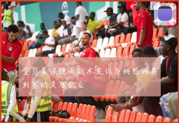 登贝莱谈德尚战术变化与姆巴佩奥利塞的灵活配合