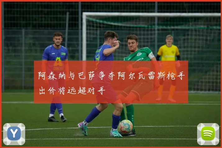 阿森纳与巴萨争夺阿尔瓦雷斯枪手出价将远超对手